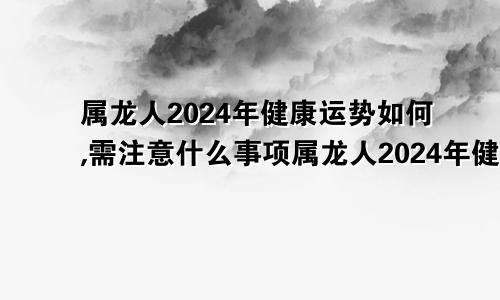 属龙人2024年健康运势如何,需注意什么事项属龙人2024年健康运势如何,需注意什么呢