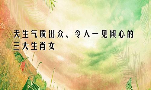 天生气质出众、令人一见倾心的三大生肖女