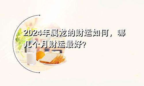 2024年属龙的财运如何，哪几个月财运最好？