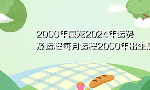 2000年属龙2024年运势及运程每月运程2000年出生属龙的人2024年的运势及运程