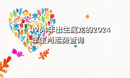 1964年出生属龙的2024年生肖运势查询