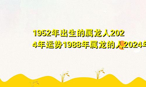 1952年出生的属龙人2024年运势1988年属龙的人2024年运势及运程
