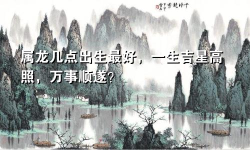 属龙几点出生最好，一生吉星高照，万事顺遂？