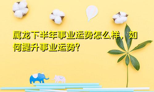 属龙下半年事业运势怎么样，如何提升事业运势？