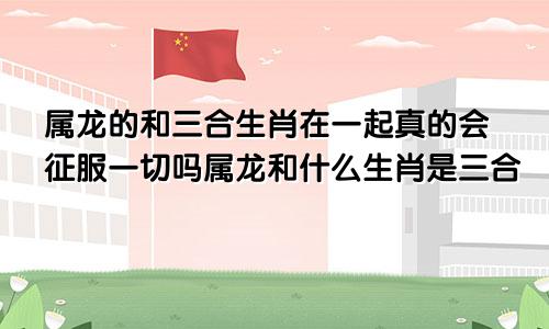 属龙的和三合生肖在一起真的会征服一切吗属龙和什么生肖是三合