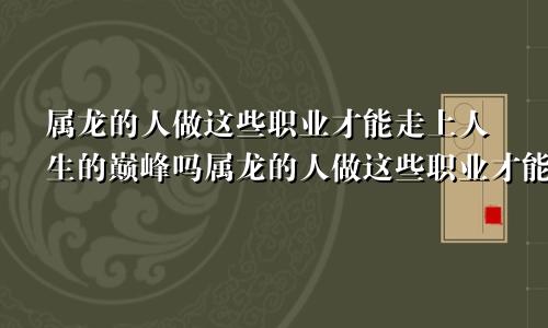 属龙的人做这些职业才能走上人生的巅峰吗属龙的人做这些职业才能走上人生的巅峰吧