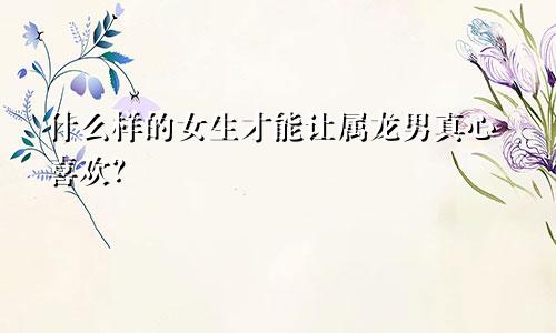 什么样的女生才能让属龙男真心喜欢？