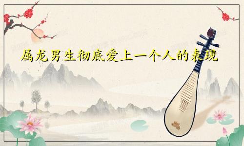 属龙男生彻底爱上一个人的表现
