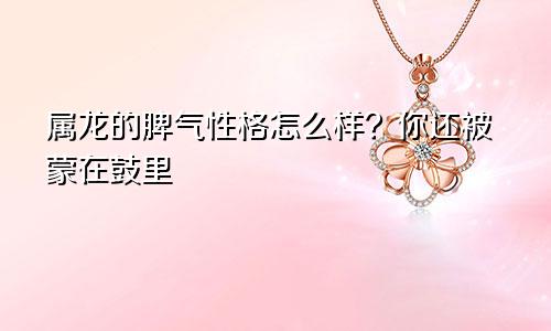 属龙的脾气性格怎么样？你还被蒙在鼓里