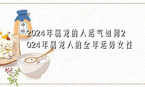 2024年属龙的人运气如何2024年属龙人的全年运势女性