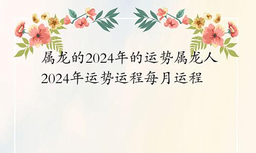 属龙的2024年的运势属龙人2024年运势运程每月运程