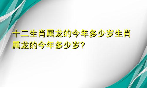 十二生肖属龙的今年多少岁生肖属龙的今年多少岁?