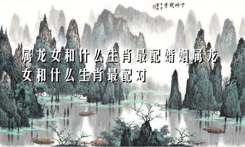 属龙女和什么生肖最配婚姻属龙女和什么生肖最配对