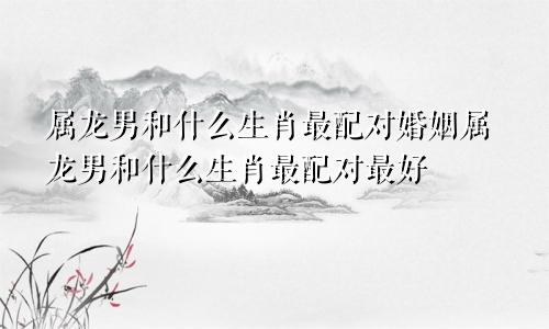 属龙男和什么生肖最配对婚姻属龙男和什么生肖最配对最好