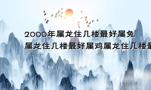2000年属龙住几楼最好属兔属龙住几楼最好属鸡属龙住几楼最好