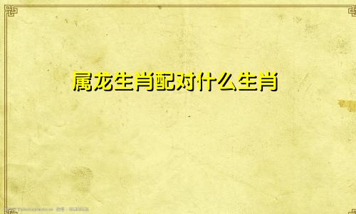 属龙生肖配对什么生肖