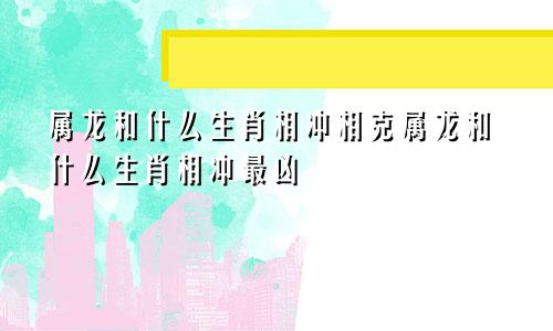 属龙和什么生肖相冲相克属龙和什么生肖相冲最凶