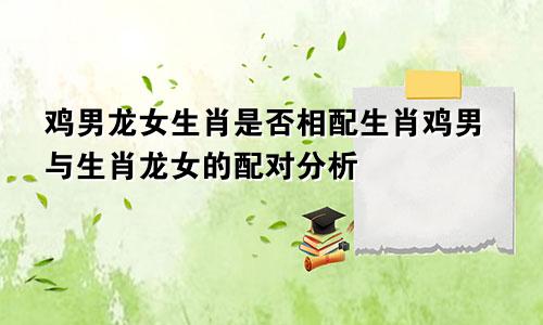 鸡男龙女生肖是否相配生肖鸡男与生肖龙女的配对分析