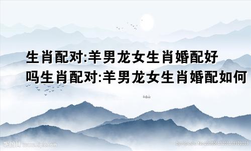 生肖配对:羊男龙女生肖婚配好吗生肖配对:羊男龙女生肖婚配如何