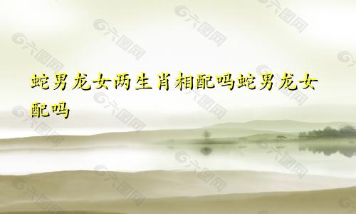 蛇男龙女两生肖相配吗蛇男龙女配吗