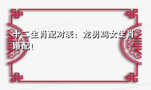 十二生肖配对表：龙男鸡女生肖婚配！