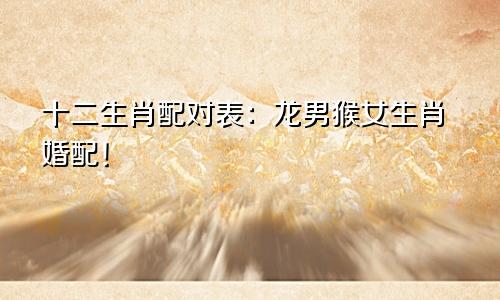 十二生肖配对表：龙男猴女生肖婚配！