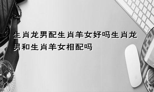 生肖龙男配生肖羊女好吗生肖龙男和生肖羊女相配吗