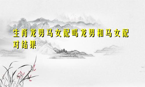 生肖龙男马女配吗龙男和马女配对结果