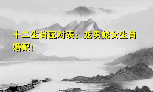 十二生肖配对表：龙男蛇女生肖婚配！