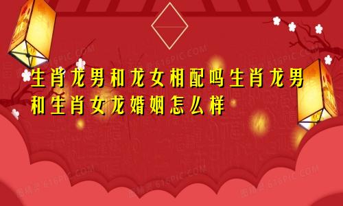 生肖龙男和龙女相配吗生肖龙男和生肖女龙婚姻怎么样
