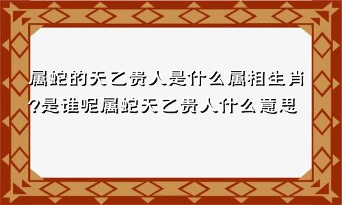 属蛇的天乙贵人是什么属相生肖?是谁呢属蛇天乙贵人什么意思