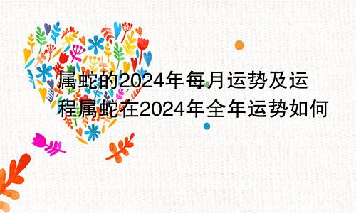 属蛇的2024年每月运势及运程属蛇在2024年全年运势如何