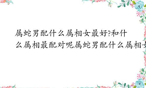 属蛇男配什么属相女最好?和什么属相最配对呢属蛇男配什么属相女最佳