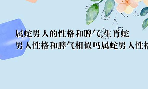 属蛇男人的性格和脾气,生肖蛇男人性格和脾气相似吗属蛇男人性格特征和脾气