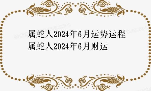 属蛇人2024年6月运势运程属蛇人2024年6月财运