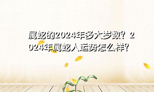 属蛇的2024年多大岁数？2024年属蛇人运势怎么样？