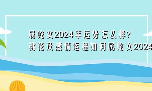 属蛇女2024年运势怎么样?桃花及感情运程如何属蛇女2024年的运势如何