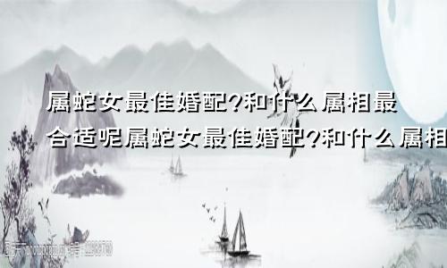 属蛇女最佳婚配?和什么属相最合适呢属蛇女最佳婚配?和什么属相最合适婚姻