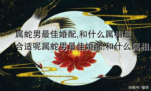 属蛇男最佳婚配,和什么属相最合适呢属蛇男最佳婚配,和什么属相最合适婚姻