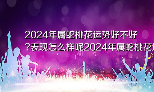 2024年属蛇桃花运势好不好?表现怎么样呢2024年属蛇桃花运势好不好?表现怎么样呀