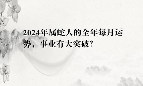 2024年属蛇人的全年每月运势，事业有大突破？