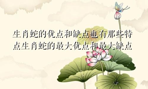 生肖蛇的优点和缺点也有那些特点生肖蛇的最大优点和最大缺点