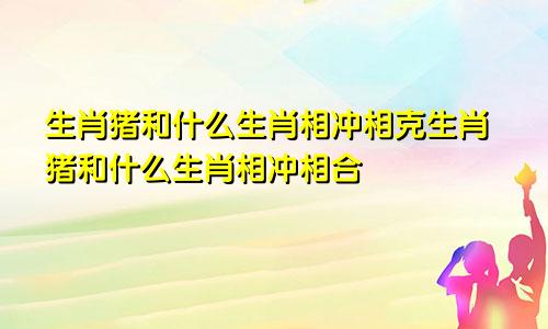 生肖猪和什么生肖相冲相克生肖猪和什么生肖相冲相合
