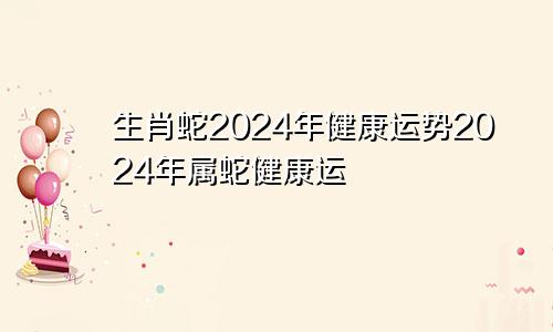 生肖蛇2024年健康运势2024年属蛇健康运