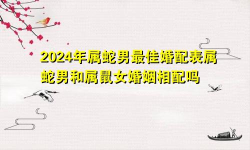2024年属蛇男最佳婚配表属蛇男和属鼠女婚姻相配吗
