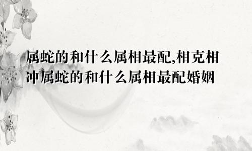 属蛇的和什么属相最配,相克相冲属蛇的和什么属相最配婚姻