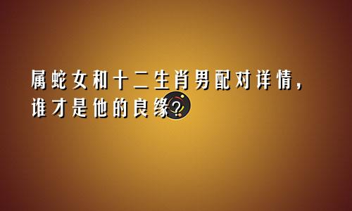 属蛇女和十二生肖男配对详情，谁才是他的良缘？