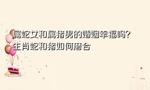 属蛇女和属猪男的婚姻幸福吗？生肖蛇和猪如何磨合