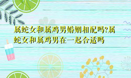 属蛇女和属鸡男婚姻相配吗?属蛇女和属鸡男在一起合适吗