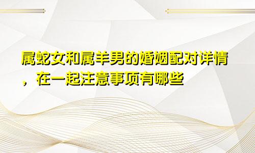 属蛇女和属羊男的婚姻配对详情，在一起注意事项有哪些